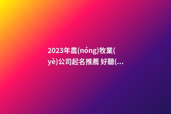 2023年農(nóng)牧業(yè)公司起名推薦 好聽(tīng)有創(chuàng)意的農(nóng)業(yè)公司名字大全,起名之家-第1張-公司起名-玄機(jī)派